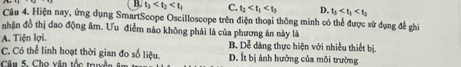 B. t_3 C. t_2 D. t_3
Câu 4. Hiện nay, ứng dụng SmartScope Oscilloscope trên điện thoại thông minh có thể được sử dụng để ghi
nhận đồ thị dao động âm. Ưu điểm nào không phải là của phương án này là
A. Tiện lợi. B. Dễ dàng thực hiện với nhiều thiết bị.
C. Có thể linh hoạt thời gian đo số liệu. D. Ít bị ảnh hưởng của môi trường
Câu 5. Cho vân tốc truyền