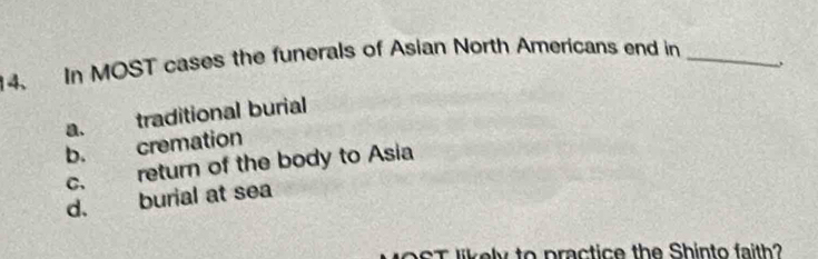 In MOST cases the funerals of Asian North Americans end in_
a. traditional burial
b. cremation
c. return of the body to Asia
d. burial at sea
ikely to practice the Shinto faith