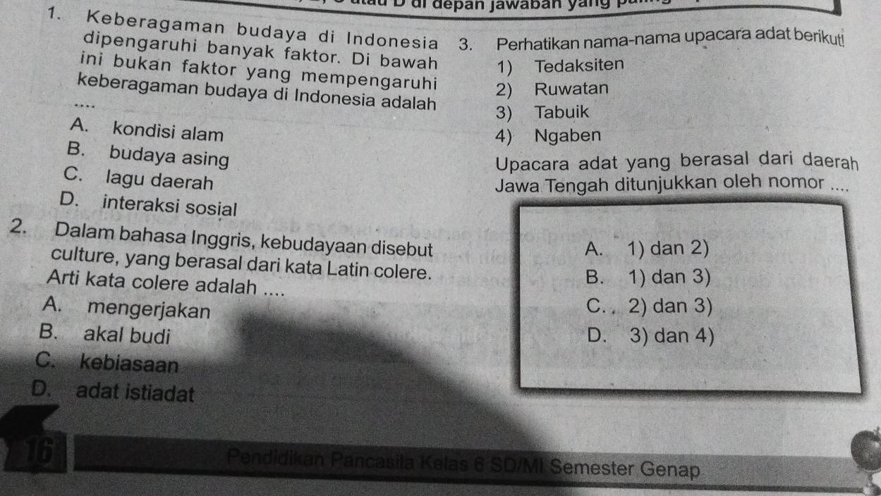 ui depan jawaban yang
1. Keberagaman budaya di Indonesia 3. Perhatikan nama-nama upacara adat berikut!
dipengaruhi banyak faktor. Di bawah 1) Tedaksiten
ini bukan faktor yang mempengaruhi 2) Ruwatan
keberagaman budaya di Indonesia adalah
3) Tabuik
A. kondisi alam
4) Ngaben
B. budaya asing
Upacara adat yang berasal dari daerah
C. lagu daerah
Jawa Tengah ditunjukkan oleh nomor ....
D. interaksi sosial
2. Dalam bahasa Inggris, kebudayaan disebut
A. 1) dan 2)
culture, yang berasal dari kata Latin colere.
B. 1) dan 3)
Arti kata colere adalah ....
A. mengerjakan C. . 2) dan 3)
B. akal budi D. 3) dan 4)
C. kebiasaan
D. adat istiadat
16 Pendidikan Pancasila Kelas 6 SD/MI Semester Genap