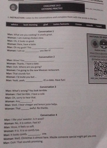 CHALLENGE 14.2 
LISTENING PRACTICE ING) _SSA_ChallänGe la 
. INSTRUCTION: Listen to the conversations and complete them with the words in the box 
advice look stunning glad tastes fantastic l know 
sounds I want 
Conversation 1 
Man: What are you cooking? It smells great. 
MATERIAL DE APO 
Woman: I am making chicken stew. 
Man: Oh, it looks so good. 
Woman: Here, have a taste. 
Man: Oh my gosh! This_ 
_ 
Woman: I am so _ you like it! 
Stativa verbié 
https://sou-daramn 
Conversation 2 
om/leam/L2-CEFR-A 
Man: Wow! You 
_ 
_ 
09 Stative Verb 
Woman: Thanks. I have a date. 

Man: Ooh. Where are you going? 
Woman: I'm going to the new Mexican restaurant. 
Man: That sounds fun. 
Woman: I'd invite you but ... 
Man: Yeah, yeah, _. It's a date. Have fun! ING3_SA_TEWCHERNS 
Conversation 3 
Man: What's wrong? You look terrible. 
Woman: I feel terrible. I have a cold. 
Man: Oh, sorry to hear that. 
Woman: Any_ ? 
Man: Well, I hear vinegar and lemon juice helps. 
Woman: That_ awful. No thanks. 
Conversation 4 
Man: I like your sweater. Is it wool? 
Woman: No, it is cotton. Feel it? 
Man: Wow, it feels so soft. 
Woman: It is. It is so comfy too. 
Man: it looks comfy. _. one. 
Woman: Well, Christmas is almost here. Maybe someone special might get you one. 
Man: Ooh! That sounds promising.