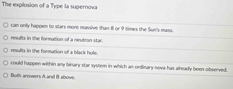 The explosion of a Type la supernova
can only happen to stars more massive than 8 or 9 times the Sun's mass.
results in the formation of a neutron star.
results in the formation of a black hole.
could happen within any binary star system in which an ordinary nova has already been observed.
Both answers A and B above.