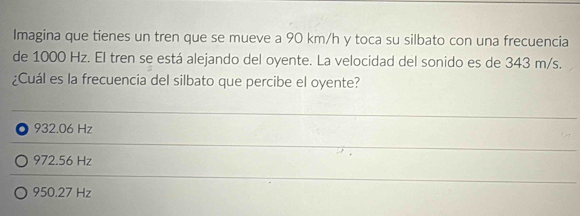 Imagina que tienes un tren que se mueve a 90 km/h y toca su silbato con una frecuencia
de 1000 Hz. El tren se está alejando del oyente. La velocidad del sonido es de 343 m/s.
¿Cuál es la frecuencia del silbato que percibe el oyente?
. 932.06 Hz
972.56 Hz
950.27 Hz