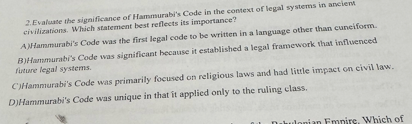 Evaluate the significance of Hammurabi's Code in the context of legal systems in ancient
civilizations. Which statement best reflects its importance?
A)Hammurabi's Code was the first legal code to be written in a language other than cuneiform.
B)Hammurabi's Code was significant because it established a legal framework that influenced
future legal systems.
C)Hammurabi's Code was primarily focused on religious laws and had little impact on civil law.
D)Hammurabi's Code was unique in that it applied only to the ruling class.
a p ire. Which of