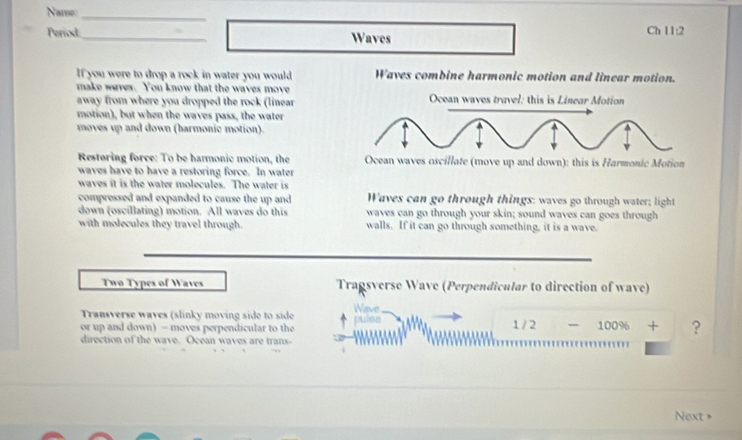 Name:_
Pariod_ Waves
Ch 11:2
If you were to drop a rock in water you would Waves combine harmonic motion and linear motion.
make weres. You know that the waves move
away from where you dropped the rock (linear Ocean waves travel: this is Linear Motion
motion), but when the waves pass, the water
moves up and down (barmonic motion).
Restoring force: To be harmonic motion, the Ocean waves oscillate (move up and down): this is Harmonic Motion
waves have to have a restoring force. In water
waves it is the water molecules. The water is
compressed and expanded to cause the up and Waves can go through things: waves go through water; light
down (oscillating) motion. All waves do this waves can go through your skin; sound waves can goes through
with molecules they travel through. walls. If it can go through something, it is a wave.
Twø Types of Waves Tragsverse Wave (Perpendicular to direction of wave)
Transverse waves (slinky moving side to side Wave
or up and down) - moves perpendicular to the pulss 1 / 2 100% + ?
direction of the wave. Ocean waves are trans-
Next