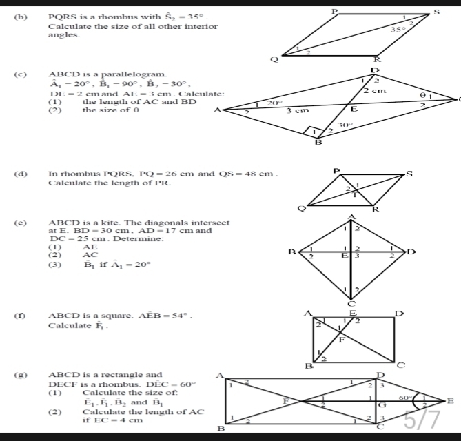 PQRS is a rhombus with hat S_2=35°.
Calculate the size of all other interior
angles. 
(c) ABCD is a parallelogram.
hat A_1=20°,hat B_1=90°,hat B_2=30°,
DE=2 cm and . AE=3cm m . Calçulate:
(1) the length of AC and BD
(2) the size of θ 
(d) In rhombus PQRS, PQ=26cm and QS=48cm.
Calculate the length of PR. 
(e) ABCD is a kite. The diagonals intersect
at E.BD=30cm.AD=17 cm and
DC=25cm. Determine:
(1) AE
(2) AC
(3) hat B_1 if hat A_1=20°
(f) ABCD is a square. A overline  B=54°.
Calculate hat F_1.
(g) ABCD is a rectangle and 
DECF is a rhombus. Dhat EC=60°
(1) Calculate the size of:
hat E_1.hat F_1.hat B_2 and hat B_1
(2) Calculate the length of AC
if EC=4cm