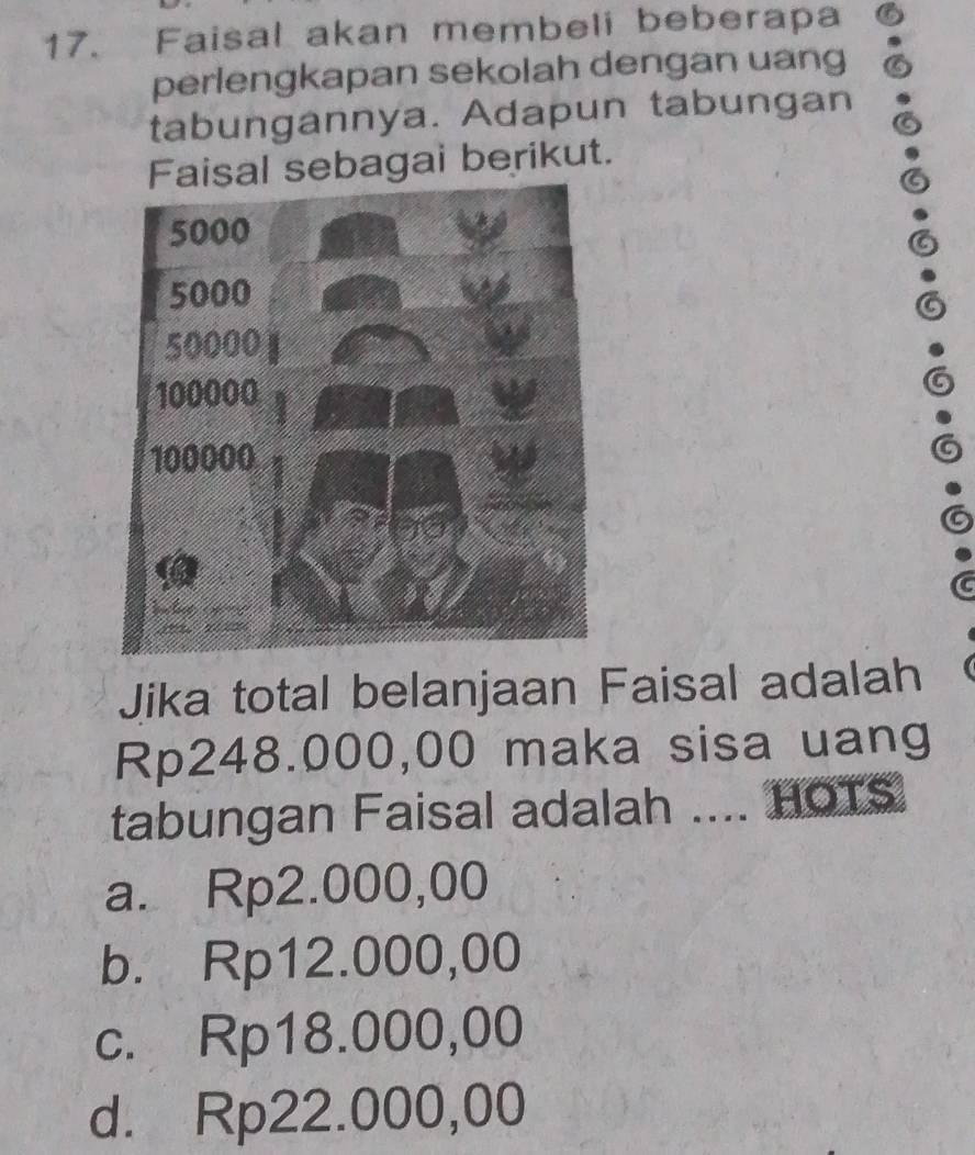 Faisal akan membeli beberapa
perlengkapan sekolah dengan uang
tabungannya. Adapun tabungan
al sebagai berikut.
Jika total belanjaan Faisal adalah
Rp248.000,00 maka sisa uang
tabungan Faisal adalah .... HOTS
a. Rp2.000,00
b. Rp12.000,00
c. Rp18.000,00
d. Rp22.000,00