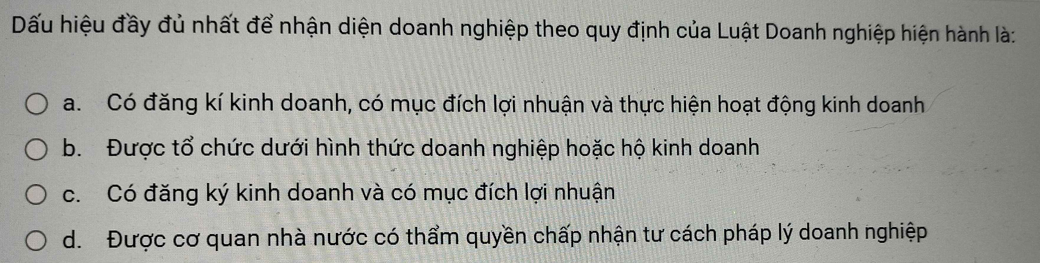 Dấu hiệu đầy đủ nhất để nhận diện doanh nghiệp theo quy định của Luật Doanh nghiệp hiện hành là:
a. Có đăng kí kinh doanh, có mục đích lợi nhuận và thực hiện hoạt động kinh doanh
b. Được tổ chức dưới hình thức doanh nghiệp hoặc hộ kinh doanh
c. Có đăng ký kinh doanh và có mục đích lợi nhuận
d. Được cơ quan nhà nước có thẩm quyền chấp nhận tư cách pháp lý doanh nghiệp