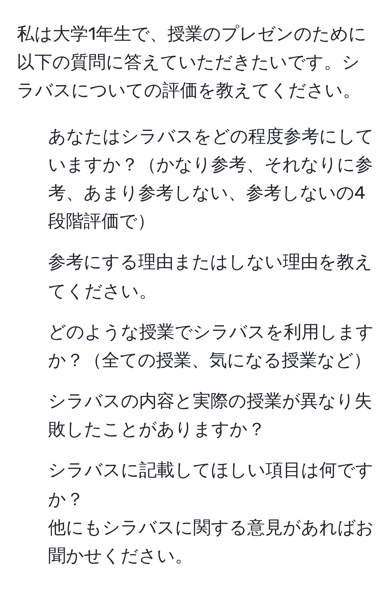 私は大学1年生で、授業のプレゼンのために以下の質問に答えていただきたいです。シラバスについての評価を教えてください。  
1. あなたはシラバスをどの程度参考にしていますか？かなり参考、それなりに参考、あまり参考しない、参考しないの4段階評価で  
2. 参考にする理由またはしない理由を教えてください。  
3. どのような授業でシラバスを利用しますか？全ての授業、気になる授業など  
4. シラバスの内容と実際の授業が異なり失敗したことがありますか？  
5. シラバスに記載してほしい項目は何ですか？  
他にもシラバスに関する意見があればお聞かせください。