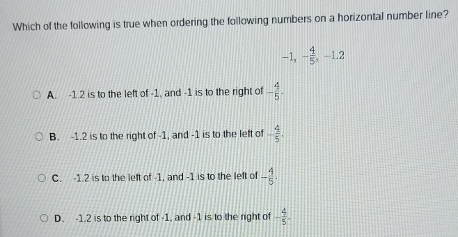 Which of the following is true when ordering the following numbers on a horizontal number line?
-1, - 4/5 , -1.2
A. -1.2 is to the left of -1, and -1 is to the right of - 4/5 .
B. -1.2 is to the right of -1, and -1 is to the left of - 4/5 .
C. -1.2 is to the left of -1, and -1 is to the left of - 4/5 .
D. -1.2 is to the right of -1, and -1 is to the right of - 4/5 .