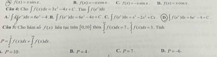 A f(x)=xsin x.
B. f(x)=-xcos x. C. f(x)=-xsin x. D. f(x)=xcos x. 
Câu 4: Cho ∈t f(x)dx=3x^2-4x+C. Tim ∈t f(e^x)dx
A. ∈t x((e^x)dx=6e^x-4. B, ∈t f(e^x)dx=6e^x-4x+C. C. ∈t f(e^x)dx=x^3-2x^2+Cx. D. ∈t f(e^x)dx=6e^x-4+C. 
Câu 5: Cho hàm số f(x) liên tục trên [0;10] thỏa ∈tlimits _0^(10)f(x)dx=7, ∈tlimits _2^6f(x)dx=3. Tính
P=∈tlimits _0^2f(x)dx+∈tlimits _6^(10)f(x)dx. 
. P=10.
B. P=4. C. P=7. D. P=-6.