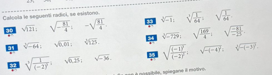 Calcola le seguenti radici, se esistono. 
30 sqrt(121); ^circ  □ sqrt(-frac 81)4; -sqrt(frac 81)4. 33 sqrt[3](-1); sqrt[3](frac 1)64; sqrt(frac 1)64. 
□  
31 sqrt[3](-64); sqrt(0,01); sqrt[3](125). 34 sqrt[3](-729); sqrt(frac 169)4; sqrt(frac -81)-25. 
^circ  
32 sqrt[3](frac 1)(-2)^3; sqrt(0,25); sqrt(-36), 35 sqrt(frac (-1)^3)(-2)^2; ^ sqrt(-(-4)^2); sqrt[3](-(-3)^3). 
.0 
an è possibile, spiegane il motivo.