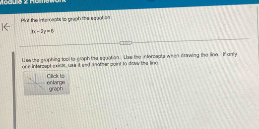 Module 2 Homework 
Plot the intercepts to graph the equation.
3x-2y=6
Use the graphing tool to graph the equation. Use the intercepts when drawing the line. If only 
one intercept exists, use it and another point to draw the line. 
Click to 
enlarge 
graph