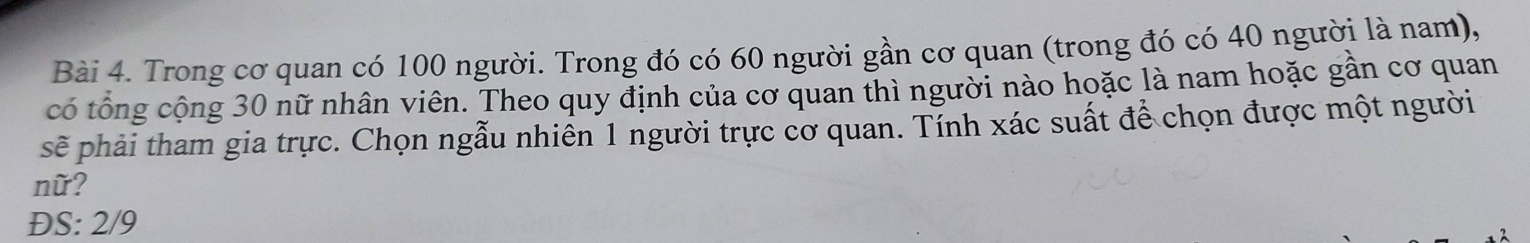 Trong cơ quan có 100 người. Trong đó có 60 người gần cơ quan (trong đó có 40 người là nam), 
có tổng cộng 30 nữ nhân viên. Theo quy định của cơ quan thì người nào hoặc là nam hoặc gần cơ quan 
sẽ phải tham gia trực. Chọn ngẫu nhiền 1 người trực cơ quan. Tính xác suất để chọn được một người 
nữ? 
ĐS: 2/9