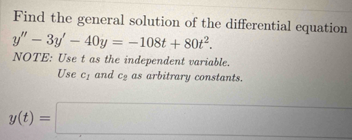 Find the general solution of the differential equation
y''-3y'-40y=-108t+80t^2. 
NOTE: Use t as the independent variable. 
Use c_1 and c_2 as arbitrary constants.
y(t)=□