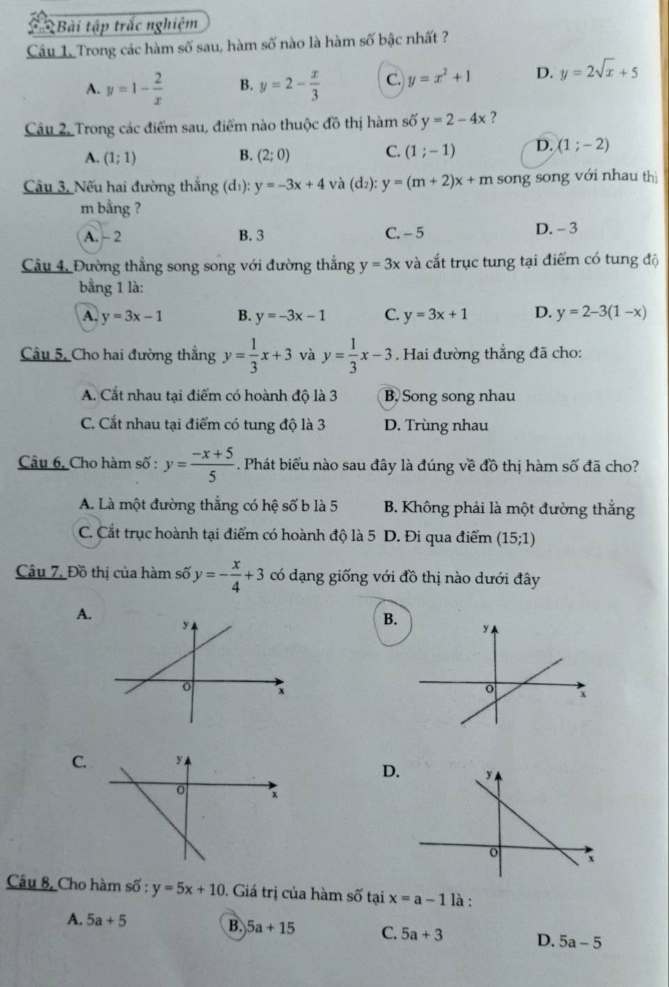 Bài tập trắc nghiệm
Câu 1. Trong các hàm số sau, hàm số nào là hàm số bậc nhất ?
A. y=1- 2/x  B. y=2- x/3  C. y=x^2+1 D. y=2sqrt(x)+5
Câu 2, Trong các điểm sau, điểm nào thuộc đồ thị hàm số y=2-4x ?
D. (1;-2)
A. (1;1) B. (2;0)
C. (1;-1)
Câu 3, Nếu hai đường thẳng (d_1 ) y=-3x+4 và (d_2): y=(m+2)x+m song song với nhau thì
m bằng ?
A. - 2 B. 3 C. - 5 D. - 3
Câu 4, Đường thẳng song song với đường thắng y=3x và cắt trục tung tại điểm có tung độ
bằng 1 là:
A. y=3x-1 B. y=-3x-1 C. y=3x+1 D. y=2-3(1-x)
Câu 5, Cho hai đường thắng y= 1/3 x+3 và y= 1/3 x-3. Hai đường thắng đã cho:
A. Cắt nhau tại điểm có hoành độ là 3 B, Song song nhau
C. Cắt nhau tại điểm có tung độ là 3 D. Trùng nhau
Câu 6, Cho hàm số : y= (-x+5)/5 . Phát biểu nào sau đây là đúng về đồ thị hàm số đã cho?
A. Là một đường thắng có hệ số b là 5 B. Không phải là một đường thắng
C. Cắt trục hoành tại điểm có hoành độ là 5 D. Đi qua điểm (15;1)
Câu 7, Đồ thị của hàm số y=- x/4 +3 có dạng giống với đồ thị nào dưới đây
A.
B.
C.
D.
Câu 8, Cho hàm số : y=5x+10. Giá trị của hàm số tại x=a-1 là :
A. 5a+5 B. 5a+15 C. 5a+3 D. 5a-5