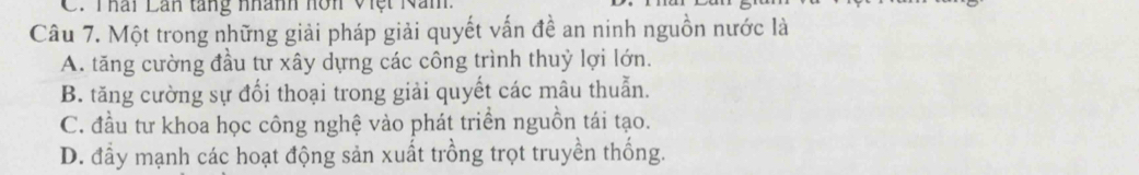 Thái Lan tang nhành hôn Việt Nam.
Câu 7. Một trong những giải pháp giải quyết vấn đề an ninh nguồn nước là
A. tăng cường đầu tư xây dựng các công trình thuỷ lợi lớn.
B. tăng cường sự đổi thoại trong giải quyết các mâu thuẫn.
C. đầu tư khoa học công nghệ vào phát triển nguồn tái tạo.
D. đầy mạnh các hoạt động sản xuất trồng trọt truyền thống.