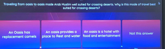 Traveling from oasis to oasis made Arab Muslim well suited for crossing deserts. Why is this mode of travel best
suited for crossing deserts?
An Oasis has An oasis provides a An oasis is a hotel with
replacement camels place to Rest and water food and entertainment Not this answer