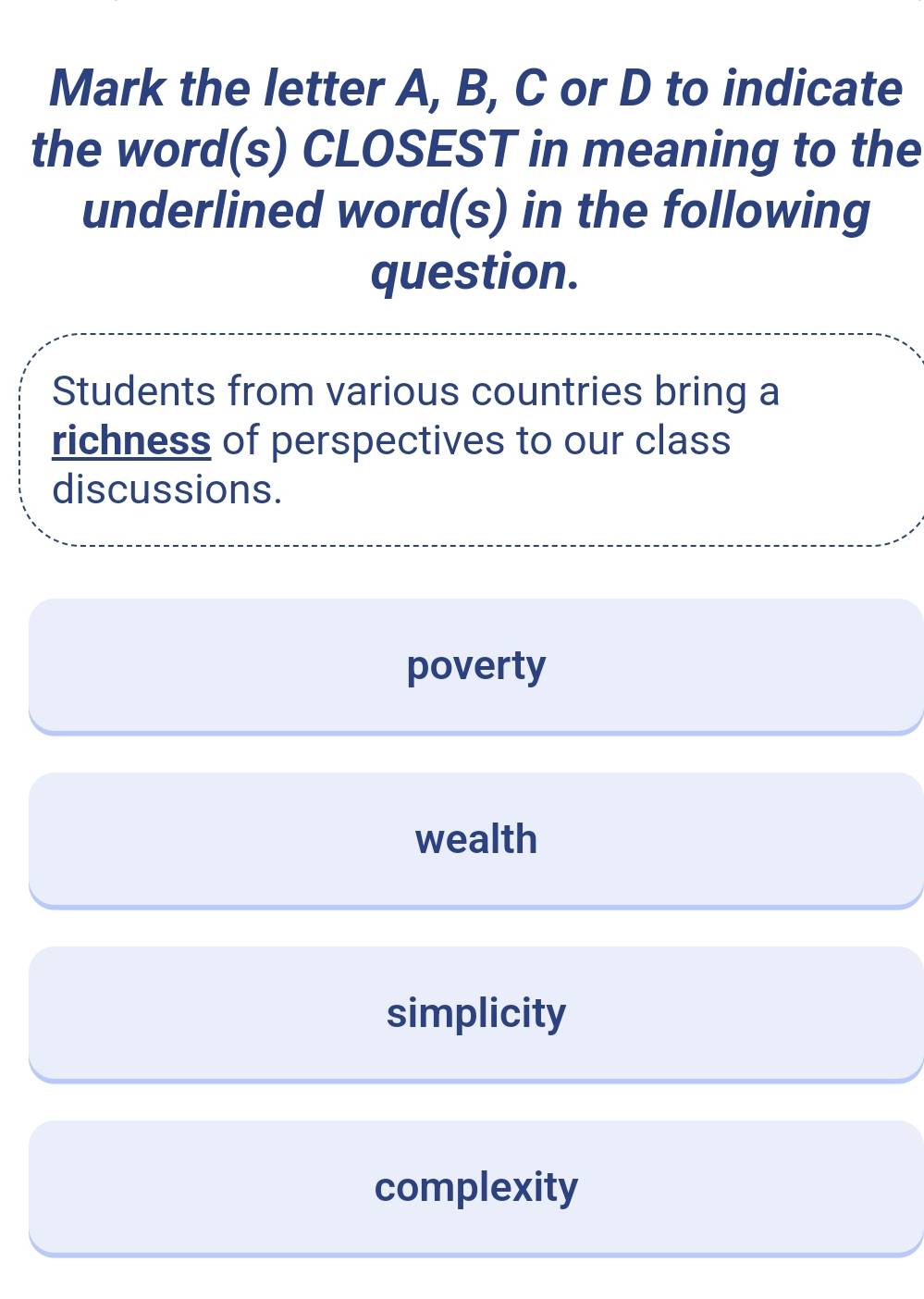 Mark the letter A, B, C or D to indicate
the word(s) CLOSEST in meaning to the
underlined word(s) in the following
question.
Students from various countries bring a
richness of perspectives to our class
discussions.
poverty
wealth
simplicity
complexity