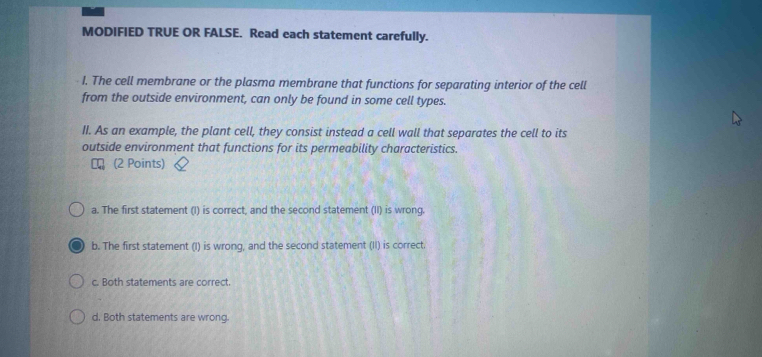 MODIFIED TRUE OR FALSE. Read each statement carefully.
I. The cell membrane or the plasma membrane that functions for separating interior of the cell
from the outside environment, can only be found in some cell types.
II. As an example, the plant cell, they consist instead a cell wall that separates the cell to its
outside environment that functions for its permeability characteristics.
(2 Points)
a. The first statement (I) is correct, and the second statement (II) is wrong.
b. The first statement (I) is wrong, and the second statement (II) is correct.
c. Both statements are correct.
d. Both statements are wrong.