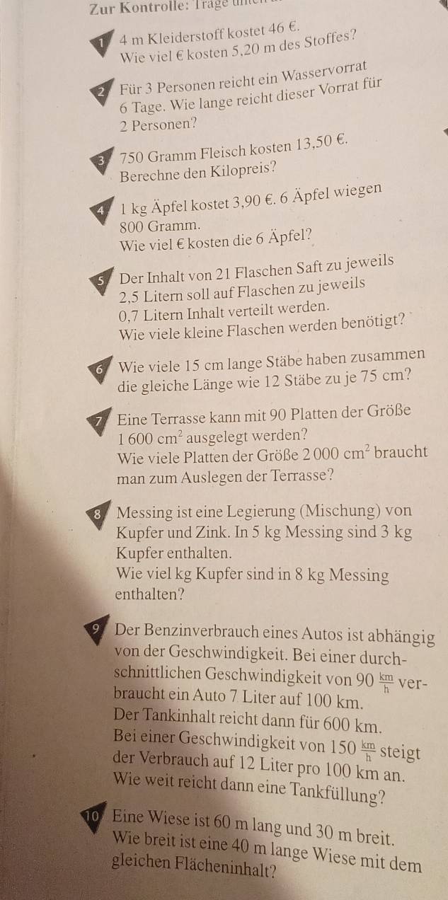 Zur Kontrolle: Träge  une
4 m Kleiderstoff kostet 46 €.
Wie viel € kosten 5,20 m des Stoffes?
Für 3 Personen reicht ein Wasservorrat
6 Tage. Wie lange reicht dieser Vorrat für
2 Personen?
750 Gramm Fleisch kosten 13,50 €.
Berechne den Kilopreis?
1 kg Äpfel kostet 3,90 €. 6 Äpfel wiegen
800 Gramm.
Wie viel €kosten die 6 Äpfel?
5 Der Inhalt von 21 Flaschen Saft zu jeweils
2,5 Litern soll auf Flaschen zu jeweils
0,7 Litern Inhalt verteilt werden.
Wie viele kleine Flaschen werden benötigt?
6 Wie viele 15 cm lange Stäbe haben zusammen
die gleiche Länge wie 12 Stäbe zu je 75 cm?
7 Eine Terrasse kann mit 90 Platten der Größe
1600cm^2 ausgelegt werden?
Wie viele Platten der Größe 2000cm^2 braucht
man zum Auslegen der Terrasse?
8 Messing ist eine Legierung (Mischung) von
Kupfer und Zink. In 5 kg Messing sind 3 kg
Kupfer enthalten.
Wie viel kg Kupfer sind in 8 kg Messing
enthalten?
9 Der Benzinverbrauch eines Autos ist abhängig
von der Geschwindigkeit. Bei einer durch-
schnittlichen Geschwindigkeit von 90 km/h  ver-
braucht ein Auto 7 Liter auf 100 km.
Der Tankinhalt reicht dann für 600 km.
Bei einer Geschwindigkeit von 150 km/h  steigt
der Verbrauch auf 12 Liter pro 100 km an.
Wie weit reicht dann eine Tankfüllung?
0f Eine Wiese ist 60 m lang und 30 m breit.
Wie breit ist eine 40 m lange Wiese mit dem
gleichen Flächeninhalt?