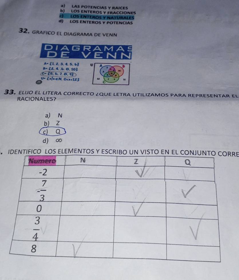 @) LAS POTENCIAS Y RAICES
b) LOS ENTEROS Y FRACCIONES
c) LOS ENTEROS Y NATURALES
d) LOS ENTEROS Y POTENCIAS
32. GRAFICO EL DIAGRAMA DE VENN
DIA G R
D E
A= 1,2,3,4,5,6 U a
B= 2,4,6,8,10 1 B
10
C= 5,6,7,8,9
a
U= x|x∈ N,0 1 u
C
33. elijo el LITERa corRECTO ¿qUE LETRA UTILIZAMOS PAra rEpRESENTAR el
RACIONALES?
a,) N
b) Z
c) Q
d ) ∞
IENTIFICO LOS ELEMENTOS Y ESCRE