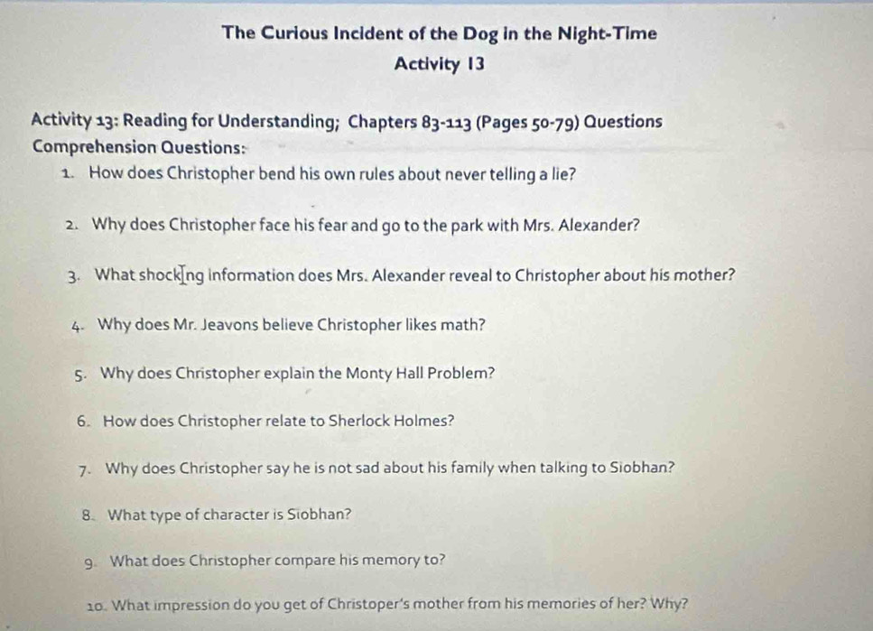 The Curious Incident of the Dog in the Night-Time 
Activity 13 
Activity 13: Reading for Understanding; Chapters 83-113 (Pages 50-79) Questions 
Comprehension Questions: 
1. How does Christopher bend his own rules about never telling a lie? 
2. Why does Christopher face his fear and go to the park with Mrs. Alexander? 
3. What shockIng information does Mrs. Alexander reveal to Christopher about his mother? 
4. Why does Mr. Jeavons believe Christopher likes math? 
5. Why does Christopher explain the Monty Hall Problem? 
6. How does Christopher relate to Sherlock Holmes? 
7. Why does Christopher say he is not sad about his family when talking to Siobhan? 
8. What type of character is Siobhan? 
9. What does Christopher compare his memory to? 
10. What impression do you get of Christoper's mother from his memories of her? Why?