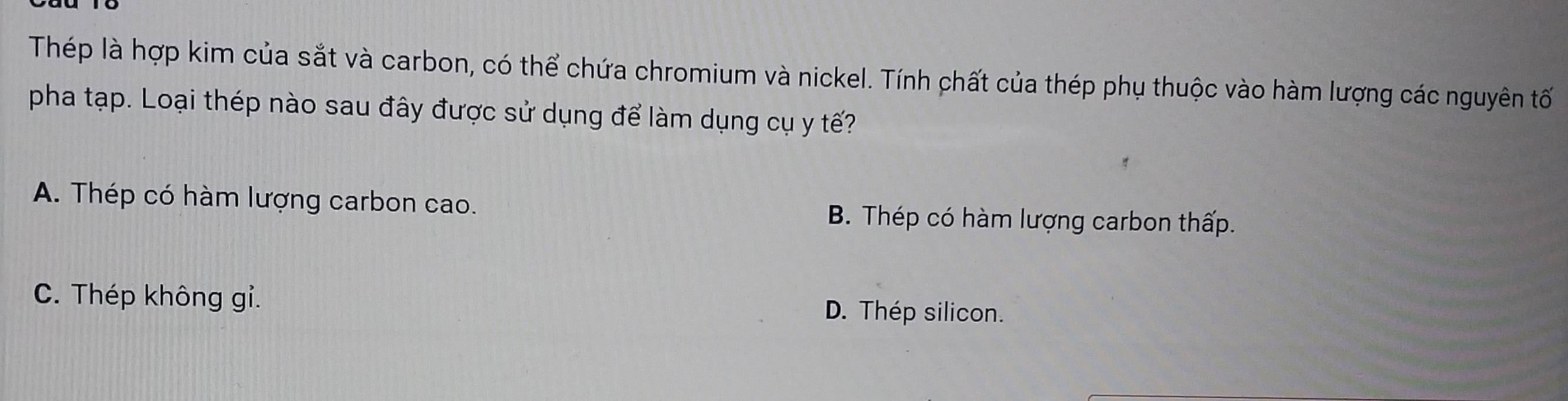 Thép là hợp kim của sắt và carbon, có thể chứa chromium và nickel. Tính chất của thép phụ thuộc vào hàm lượng các nguyên tố
pha tạp. Loại thép nào sau đây được sử dụng để làm dụng cụ y tế?
A. Thép có hàm lượng carbon cao. B. Thép có hàm lượng carbon thấp.
C. Thép không gỉ. D. Thép silicon.