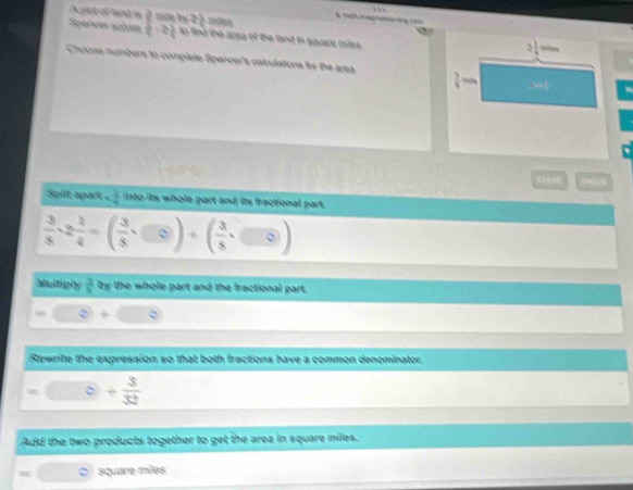 A pict of land is  3/8  mữo thị 2 1/4  thins 2!
Spences actoes frac 3,2) o find the area of the land in square mites . 
m 
Chooee numbers to complete Spencer's calculations for the area
 3/4 
o p 
Spilt apart - 3/4  into its whole part and its fractional part.
 3/8 · 2 1/4 =( 3/8 · )+( 3/8 
Multighy  3/5  by the whole part and the fractional part. 
Rewrite the expression so that both fractions have a common denominator. 
。 + 3/32 
Add the two products together to get the area in square miles.
4 square miles