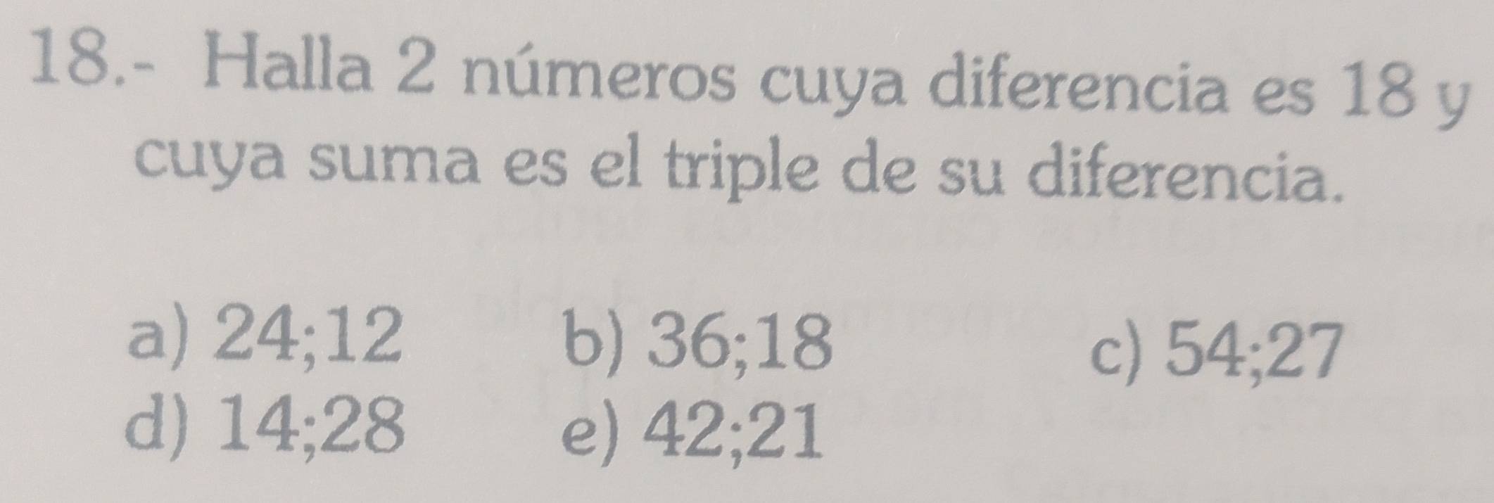 18.- Halla 2 números cuya diferencia es 18 y
cuya suma es el triple de su diferencia.
a) 24; 12 b) 36; 18
c) 54; 27
d) 14; 28 e) 42; 21