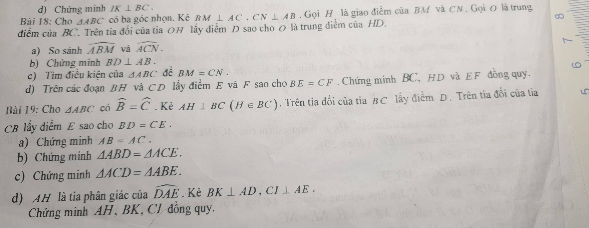 Chứng minh IK⊥ BC. 
Bài 18: Cho △ ABC có ba góc nhọn. Kẻ BM⊥ AC, CN⊥ AB. Gọi H là giao điểm của BM và CN. Gọi O là trung 
∞ 
điểm của BC. Trên tia đối của tia 0H lấy điểm D sao cho 0 là trung điểm của HD. 
a) So sánh widehat ABM và widehat ACN. 
b) Chứng minh BD⊥ AB. 
c) Tìm điều kiện của △ ABC để BM=CN. 
d) Trên các đoạn BH và CD lấy điểm E và F sao cho BE=CF. Chứng minh BC, HD và E F đồng quy. 
Bài 19: Cho △ ABC có widehat B=widehat C. Kẻ AH⊥ BC(H∈ BC). Trên tia đối của tia BC lấy điểm D. Trên tia đối của tia
CB lấy điểm E sao cho BD=CE. 
a) Chứng minh AB=AC. 
b) Chứng minh △ ABD=△ ACE. 
c) Chứng minh △ ACD=△ ABE. 
d) AH là tia phân giác của widehat DAE. Kẻ BK⊥ AD, CI⊥ AE. 
Chứng minh AH, BK, CI đồng quy.