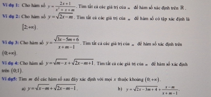 Ví dụ 1: Cho hàm số y= (2x+1)/x^2+x+m . Tim tắt cả các giá trị của đề hàm số xác định trên R. 
Ví dụ 2: Cho hàm số y=sqrt(2x-m). Tìm tất cả các giá trị của , để hàm số có tập xác định là
[2;+∈fty ). 
Ví dụ 3: Cho hàm số y= (sqrt(3x-5m+6))/x+m-1 . Tim tất cả các giá trị của , đề hàm số xác định trên
(0,+∈fty ). 
Ví dụ 4: Cho hàm số y=sqrt(m-x)+sqrt(2x-m+1). Tìm tất cả các giá trị của đề hàm số xác định 
trên (0;1). 
Ví dụ5: Tìm m để các hàm số sau đây xác định với mọi x thuộc khoảng (0;+∈fty ). 
a) y=sqrt(x-m)+sqrt(2x-m-1). b ) y=sqrt(2x-3m+4)+ (x-m)/x+m-1 .