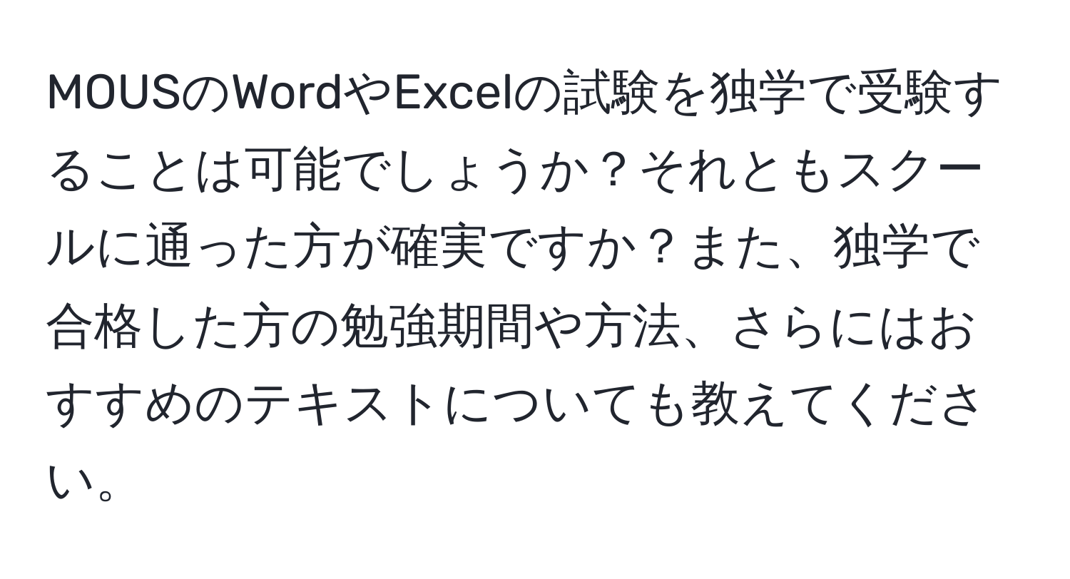 MOUSのWordやExcelの試験を独学で受験することは可能でしょうか？それともスクールに通った方が確実ですか？また、独学で合格した方の勉強期間や方法、さらにはおすすめのテキストについても教えてください。