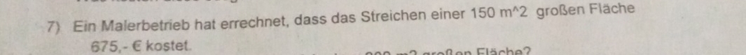 Ein Malerbetrieb hat errechnet, dass das Streichen einer 150m^(wedge)2 großen Fläche
675,- E kostet. 
en Fläche?