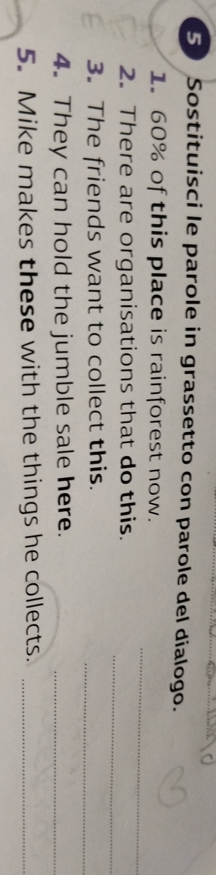 Sostituisci le parole in grassetto con parole del dialogo. 
_ 
1. 60% of this place is rainforest now. 
_ 
2. There are organisations that do this. 
3. The friends want to collect this._ 
4. They can hold the jumble sale here._ 
5. Mike makes these with the things he collects._