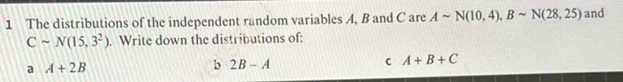 The distributions of the independent random variables A, B and C are Asim N(10,4), Bsim N(28,25) and
Csim N(15,3^2). Write down the distributions of: 
a A+2B
b 2B-A
c A+B+C