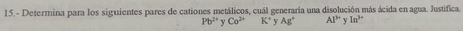 15.- Determina para los siguientes pares de cationes metálicos, cuál generaría una disolución más ácida en agua. Justifica.
Pb^(2+) y Co^(2+) K^+ y Ag^+ Al^(3+) y In^(3+)