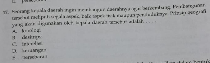 persebán
17. Seorang kepala daerah ingin membangun daerahnya agar berkembang. Pembangunan
tersebut meliputi segala aspek, baik aspek fisik maupun penduduknya. Prinsip geografi
yang akan digunakan oleh kepala daerah tersebut adalah . . . .
A. korologi
B. deskripsi
C. interelasi
D. keruangan
E. persebaran
lam bentuk