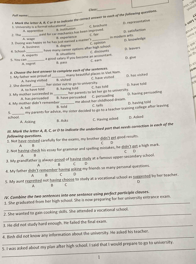 OAOB
Class:
I. Mark the letter A, B, C or D to indicate the correct answer to each of the following questions. *1004'
Full name:
_
D. representative <
1. University is a formal educational C. brochure
ud
Dws D
A. apprentice B. institution
2. The paid for car mechanics has been improved. D. satisfaction
A. wage
B. experience C. fair
3. Duong was happy as he has just earned a master’s _in modern arts.
wo4 1
A. business B. degree C. opinion D. knowledge
O|PS
A. experts B. situations C. discounts D. leavers
u
4. School-_ have many career options after high school.
5. You can _a good salary if you become an accountant.
D B
A. regret B. pass C. earn D. give
b 1o
II. Choose the best answer to complete each of the sentences.
iom
1. My father was proud of _many beautiful places in Viet Nam.
A. having visited B. visited C. have visited D. has visited
os
2. She denied _her sister not to go to university.
A. to have told B. having told C. has told D. have told
ad
3. My mother succeeded in _her parents to let her go to university.
A. has persuaded B. have persuaded C. persuading D. having persuading
4. My mother didn’t remember _me about her childhood dream. N
A. tell B. told C. tells D. having told
5. _my parents for advice, my sister decided to go to a teacher training college after leaving
school.
A. Asking B. Asks C. Having asked D. Asked
III. Mark the letter A, B, C, or D to indicate the underlined part that needs correction in each of the
following questions.
1. Not have revised carefully for the exams, my brother didn’t get good results.
C D
A  B
2. Not having check his essay for grammar and spelling mistakes, he didn’t get a high mark.
A B C D
3. My grandfather is always proud of having study at a famous upper-secondary school.
A B C D
4. My father didn’t remember having asking my friends so many personal questions.
A B C D
5. My aunt regretted not having choose to study at a vocational school as suggested by her teacher.
A B C D
IV. Combine the two sentences into one sentence using perfect participle clauses.
_
1. She graduated from her high school. She is now preparing for her university entrance exam.
_
2. She wanted to gain cooking skills. She attended a vocational school.
_
3. He did not study hard enough. He failed the final exam.
_
4. Binh did not know any information about the university. He asked his teacher.
_
5. I was asked about my plan after high school. I said that I would prepare to go to university.
1