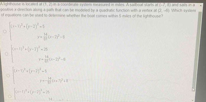 A lighthouse is located at (1,2) in a coordinate system measured in miles. A sailboat starts at (-7,8) and sails in a
positive x -direction along a path that can be modeled by a quadratic function with a vertex at (2,-6). Which system
of equations can be used to determine whether the boat comes within 5 miles of the lighthouse?
beginarrayl x-1)^2+(y-2)^2=5 y= 14/81 (x-2)^2=6endarray.
beginarrayr beginpmatrix x-1end(pmatrix)^2+beginpmatrix y-2end(pmatrix)^2=25 y= 14/81 (x-2)^2-6endarray
beginarrayl (x-1)^2+(y-2)^2=5 y=- 14/81 (x+7)^2+8endarray
beginarrayr  x-1)^2+(y-2)^2=25 14endarray.