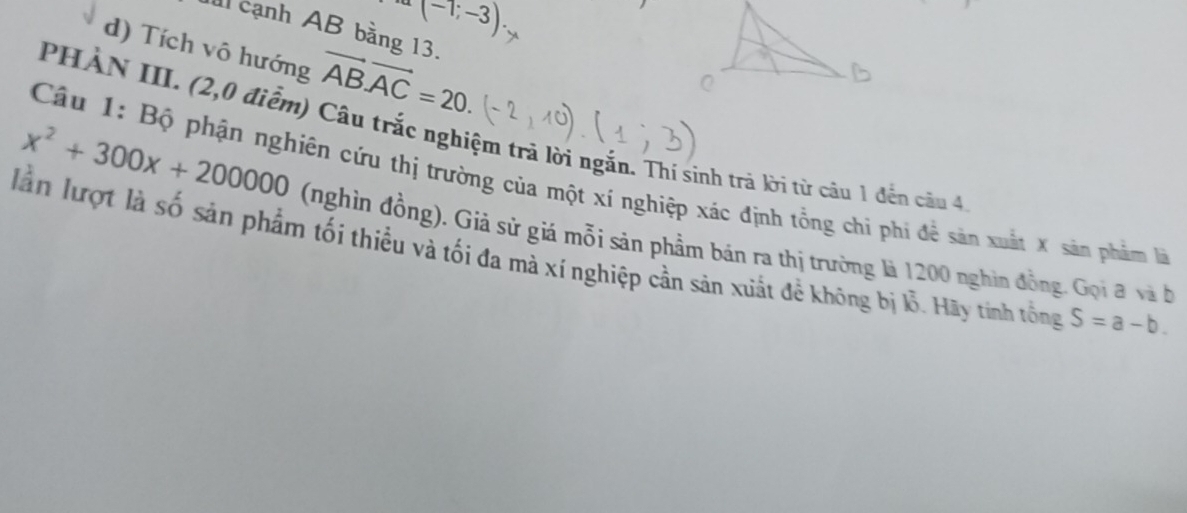 (-1;-3). 
cạnh AB bằng 13. 
d) Tích vô hướng vector AB· vector AC=20
PHẢN III. (2,0 điểm) Câu trắc nghiệm trả lời ngắn. Thí sinh trả lời từ câu 1 đến câu 4 
Câu 1: Bộ phận nghiên cứu thị trường của một xí nghiệp xác định tổng chỉ phi để sản xuất X sản phẩm l
x^2+300x+200000 (nghìn đồng). Giả sử giá mỗi sản phẩm bán ra thị trường là 1200 nghìn đồng. Gọi đ và b 
lần lượt là số sản phẩm tối thiều và tối đa mà xí nghiệp cần sản xuất đề không bị lỗ. Hãy tinh tổng S=a-b.