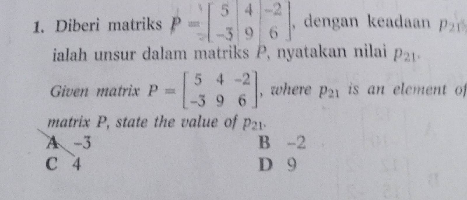 Diberi matriks P=beginbmatrix 5&4&-2 -3&9&6endbmatrix , dengan keadaan p_21
ialah unsur dalam matriks P, nyatakan nilai p_21. 
Given matrix P=beginbmatrix 5&4&-2 -3&9&6endbmatrix , where p_21 is an element of
matrix P, state the value of p_21.
A -3 B -2
C 4 D 9