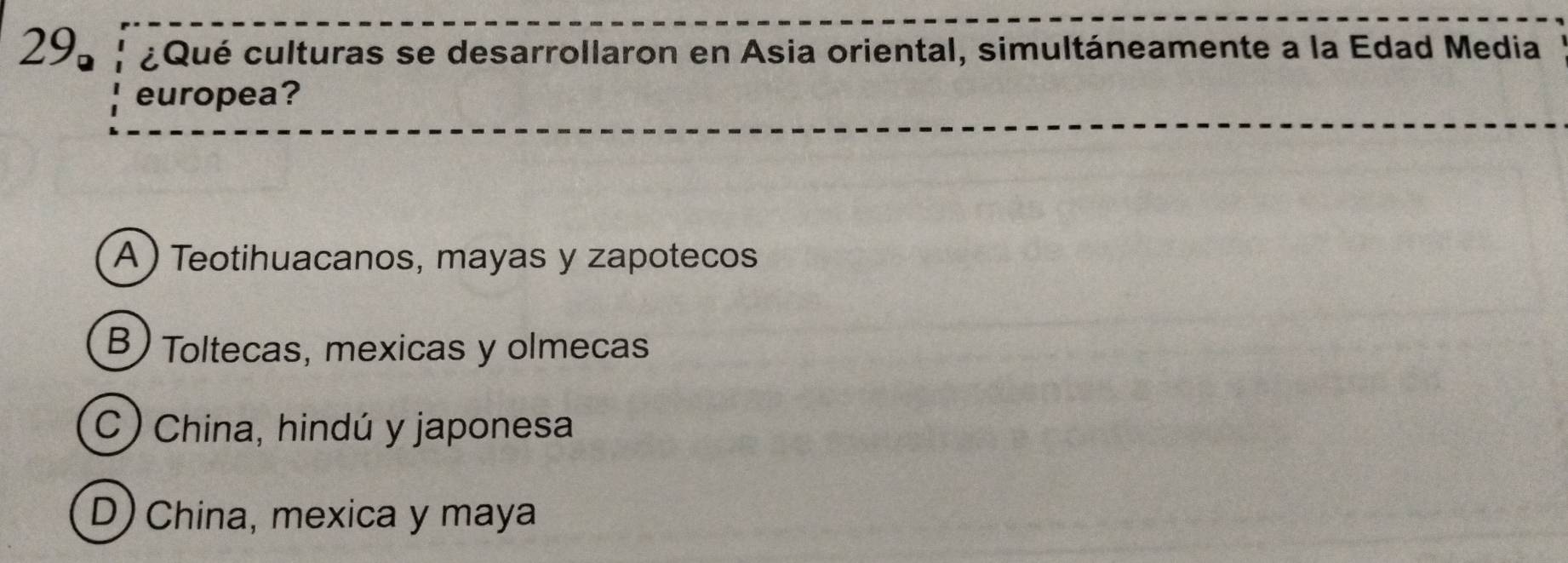 29。 ¿Qué culturas se desarrollaron en Asia oriental, simultáneamente a la Edad Media
europea?
A ) Teotihuacanos, mayas y zapotecos
B) Toltecas, mexicas y olmecas
C) China, hindú y japonesa
D) China, mexica y maya