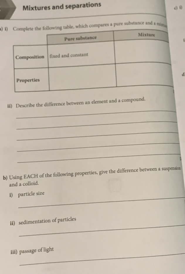 Mixtures and separations 
a)s a pure substance and a mit 
d 
_ 
ii) Describe the difference between an element and a compound. 
_ 
_ 
_ 
_ 
b) Using EACH of the following properties, give the difference between a suspension 
and a colloid. 
_ 
i) particle size 
_ 
ii) sedimentation of particles 
iii) passage of light