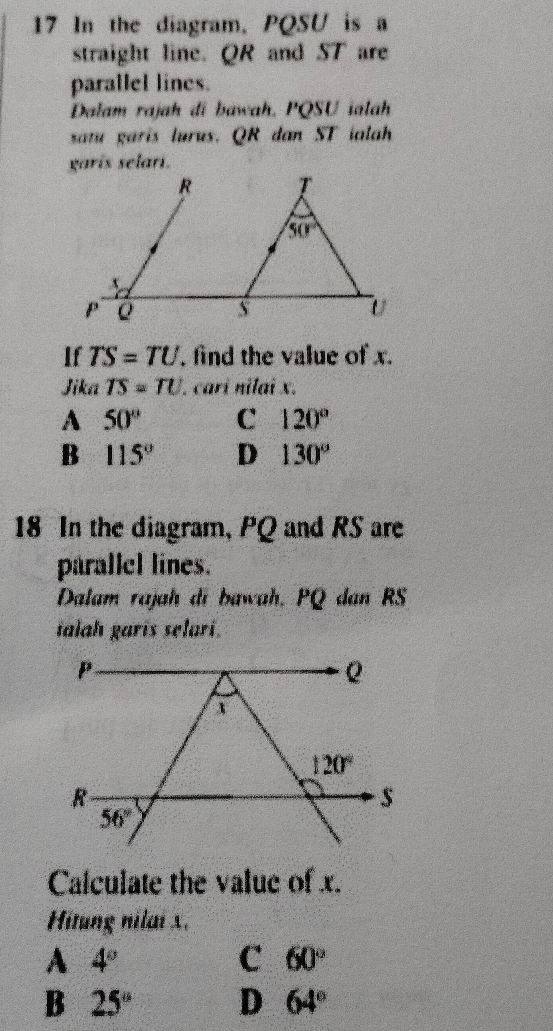 In the diagram, PQSU is a
straight line. QR and ST are
parallel lines.
Dalam rajah di bawah, PQSU ialah
satu garis lurus. QR dan ST ialah
garis selari.
If TS=TU , find the value of x.
Jika TS=TU 1 carí nilai x.
A 50°
C 120°
B 115°
D 130°
18 In the diagram, PQ and RS are
parallel lines.
Dalam rajah di bawah, PQ dan RS
ialah garis selari.
Calculate the value of x.
Hitung nilai x.
A 4°
C 60°
B 25°
D 64°