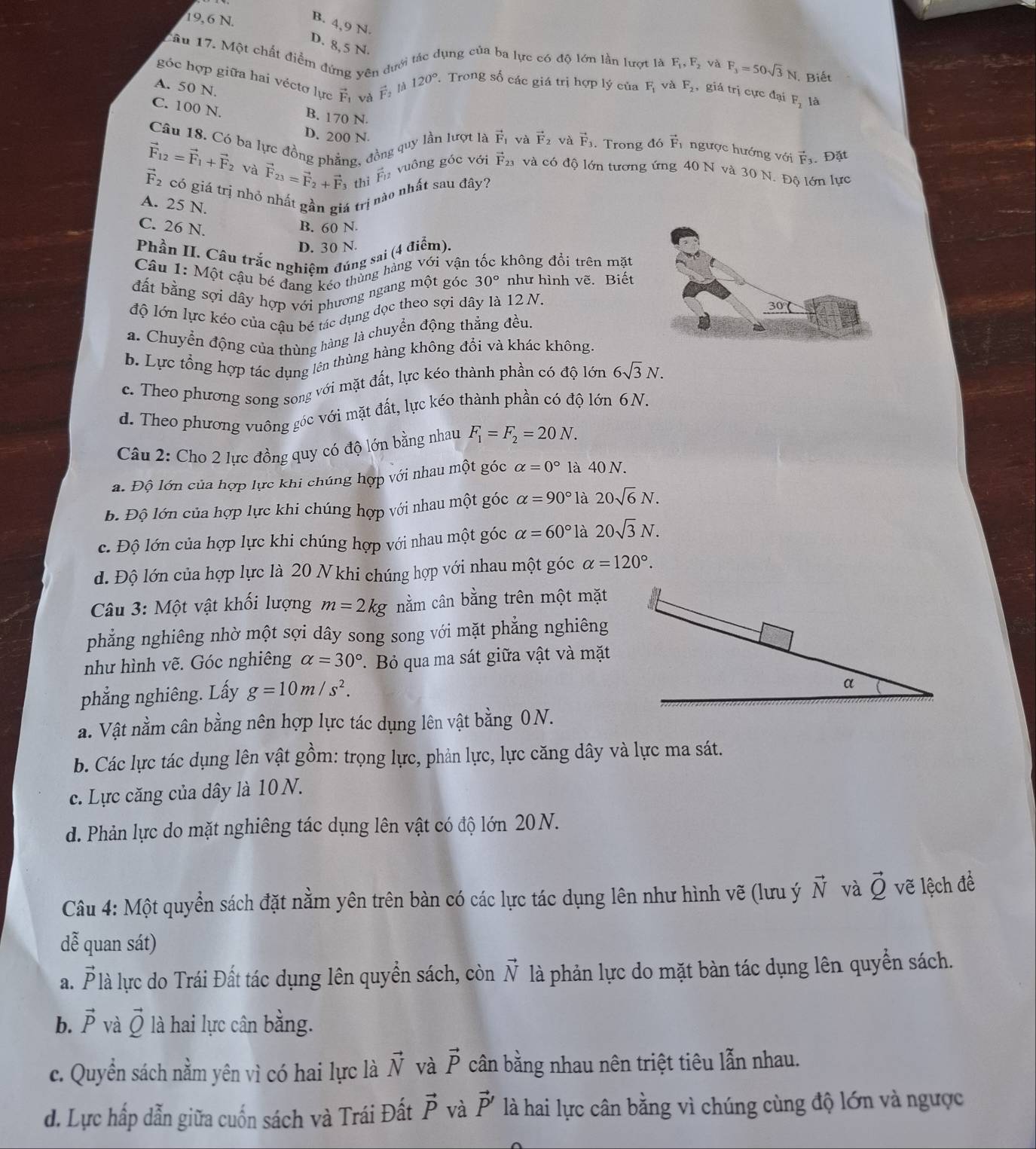 19,6 N. B. 4,9 N.
D. 8,5 N.
Tâu 17. Một chất điểm đứng vên dưới tác dụng của ba lực có độ lớn lần lượt là F_1,F_2 và F_3=50sqrt(3)N Biết
góc hợp giữa hai véctơ lực vector F_1 và vector F_2 là 120° Trong số các giá trị hợp lý của F_1 và F_2 , giá trị cực đại F_2 là
A. 50 N.
C. 100 N. B. 170 N.
D. 200 N
Câu 18. Có ba lực đồng phẳng, đồng quy lần lượt là vector F_1 và vector F_2 và vector F_3. Trong đó vector F T ngược hướng với vector F_3. Đặt
vector F_12=vector F_1+vector F_2 và vector F_23=vector F_2+vector F thị vector F_1
vuông góc với vector F_23 và có độ lớn tương ứng 40 N và 30 N. Độ lớn lực
vector F_2 có giá trị nhỏ nhất gần giá trị nào nhất sau đây?
A. 25 N.
C. 26 N. B. 60 N
D. 30 N
Phần II. Câu trắc nghiệm đúng sai (4 điểm).
Câu 1: Một cậu bé đang kéo thủng hàng với vận tốc không đổi trên mặt
đất bằng sợi dây hợp với phương ngang một góc 30° như hình vẽ. Biết
độ lớn lực kéo của cậu bé tác dụng đọc theo sợi dây là 12 N.
30
a. Chuyển động của thùng hàng là chuyển động thẳng đều.
b. Lực tổng hợp tác dụng lên thùng hàng không đổi và khác không,
c. Theo phương song song với mặt đất, lực kéo thành phần có độ lớn 6sqrt(3)N.
d. Theo phương vuông góc với mặt đất, lực kéo thành phần có độ lớn 6N.
Câu 2: Cho 2 lực đồng quy có độ lớn bằng nhau F_1=F_2=20N.
a. Độ lớn của hợp lực khi chúng hợp với nhau một góc alpha =0° là 40 N.
b. Độ lớn của hợp lực khi chúng hợp với nhau một góc alpha =90° là 20sqrt(6)N.
c. Độ lớn của hợp lực khi chúng hợp với nhau một góc alpha =60° là 20sqrt(3)N.
d. Độ lớn của hợp lực là 20 N khi chúng hợp với nhau một góc alpha =120°.
Câu 3: Một vật khối lượng m=2kg nằm cân bằng trên một mặt
phẳng nghiêng nhờ một sợi dây song song với mặt phẳng nghiêng
như hình vẽ. Góc nghiêng alpha =30° Bỏ qua ma sát giữa vật và mặt
phẳng nghiêng. Lấy g=10m/s^2.
a. Vật nằm cân bằng nên hợp lực tác dụng lên vật bằng 0N.
b. Các lực tác dụng lên vật gồm: trọng lực, phản lực, lực căng dây và lực ma sát.
c. Lực căng của dây là 10 N.
d. Phản lực do mặt nghiêng tác dụng lên vật có độ lớn 20N.
Câu 4: Một quyển sách đặt nằm yên trên bàn có các lực tác dụng lên như hình vẽ (lưu ý vector N và vector Q vẽ lệch đề
dễ quan sát)
a. vector P là lực do Trái Đất tác dụng lên quyền sách, còn vector N là phản lực do mặt bàn tác dụng lên quyền sách.
b. vector P và vector Q là hai lực cân bằng.
c. Quyền sách nằm yên vì có hai lực là vector N và vector P cân bằng nhau nên triệt tiêu lẫn nhau.
d. Lực hấp dẫn giữa cuốn sách và Trái Đất vector P và vector P' là hai lực cân bằng vì chúng cùng độ lớn và ngược