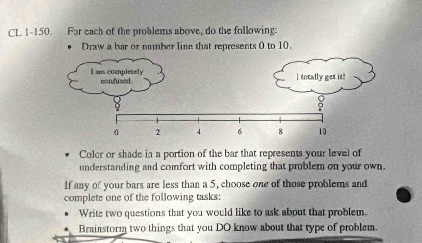 CL 1-150. For each of the problems above, do the following: 
Draw a bar or number line that represents 0 to 10. 
I am completely 
confused. I totally get it!
0 2 4 6 8 10
Color or shade in a portion of the bar that represents your level of 
understanding and comfort with completing that problem on your own. 
If any of your bars are less than a 5, choose one of those problems and 
complete one of the following tasks: 
Write two questions that you would like to ask about that problem. 
Brainstorm two things that you DO know about that type of problem.