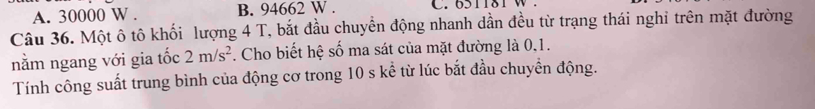 A. 30000 W. B. 94662 W. C. 651181 W.
Câu 36. Một ô tô khối lượng 4 T, bắt đầu chuyển động nhanh dần đều từ trạng thái nghi trên mặt đường
nằm ngang với gia tốc 2m/s^2. Cho biết hệ số ma sát của mặt đường là 0, 1.
Tính công suất trung bình của động cơ trong 10 s kể từ lúc bắt đầu chuyển động.