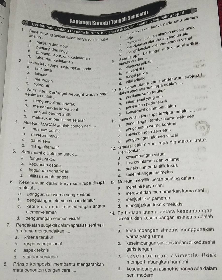 A
Asesmen Sumatif Tengah Semester
Berilah tanda silang (*) pada huruf a, b. c atau d di depan jawában yang paling tepati
memfokuskan hanya pada satu elemer
1. Dimensi yang terlibat dalam karya seni trimatra saja
b  mengatur susunan elemen secara acak
adalah ....
c menciptakan alur visual yang tertata
a. panjang dan lebar
b. panjang dan tinggi
d.  menghilangkan elemen-elemen visual
c. panjang, lebar, dan kedalaman
d. lebar dan kedalaman
9. Seni terapan berfungsi untuk memberikan
keindahan dan ....
2. Ukiran kayu Jepara diterapkan pada ... a. ekspresi pribadi
a. kain batik
b. lukisan
b. refleksi diri
c. perabotan
d. nilai artistik c. fungsi praktis
10. Kelebihan utama dari pendekatan subjektif
d. fotografi
3. Galeri seni berfungsi sebagai wadah bagi dalam apresiasi seni rupa adalah ....
seniman.untuk ....
a. penilaian yang terukur
a. mengumpulkan artefak
b. interpretasi yang unik
b. memamerkan karya sen
c. penekanan pada teknik
c. menjual barang antik
d. konsistensi dalam penilaian
d. melakukan penelitian sejarah
11. Irama dalam seni rupa tercipta melalui .... 
4. Museum MACAN adalah contoh dari .... a. pengulangan teratur elemen-elemen
b. penggunaan warna kontras
c. keseimbangan asimetris
23
a. museum publik
b. museum privat
c. galeri seni
d. pengurangan elemen visual
d. ruang alternatif
12. Gradasi dalam seni rupa digunakan untuk
5. Seni murni diciptakan untuk ....
menciptakan ....
a. fungsi praktis
a. keseimbangan visual
b. kepuasan estetis
b. ilusi kedalaman dan volume
c. kegunaan sehari-hari
c. penekanan pada titik fokus
d. utilitas rumah tangga
d. keseimbangan asimetris
6. Keselarasan dalam karya seni rupa dicapai 13. Museum memiliki peran penting dalam ....
melalui ....
a. membeli karya seni
a. penggunaan warna yang kontras b. merawat dan memamerkan karya seni
b. pengulangan elemen secara teratur c. menjual tiket pameran
c. keterkaitan dan keseimbangan antara d. mengajarkan teknik melukis
elemen-elemen 14. Perbedaan utama antara keseimbangan
d. pengurangan elemen visual simetris dan keseimbangan asimetris adalah
7. Pendekatan subjektif dalam apresiasi seni rupa
terutama mengandalkan .... a. keseimbangan simetris menggunakan
a. kriteria terukur warna yang sama
b. respons emosional b. keseimbangan simetris terjadi di kedua sisi
c. aspek teknis garis tengah
d. standar penilaian c. k e s e im  b a n g  an a s i m e t r is t i d a k
8. Prinsip komposisi membantu mengarahkan mempertimbangkan harmoni
mata penonton dengan cara .... d. keseimbangan asimetris hanya ada dalam
seni modern