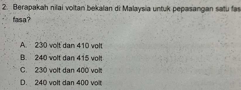 Berapakah nilai voltan bekalan di Malaysia untuk pepasangan satu fas
fasa?
A. 230 volt dan 410 volt
B. 240 volt dan 415 volt
C. 230 volt dan 400 volt
D. 240 volt dan 400 volt