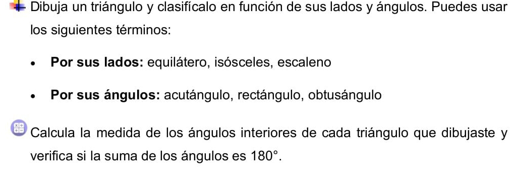 Dibuja un triángulo y clasifícalo en función de sus lados y ángulos. Puedes usar 
los siguientes términos: 
Por sus lados: equilátero, isósceles, escaleno 
Por sus ángulos: acutángulo, rectángulo, obtusángulo 
Calcula la medida de los ángulos interiores de cada triángulo que dibujaste y 
verifica si la suma de los ángulos es 180°.